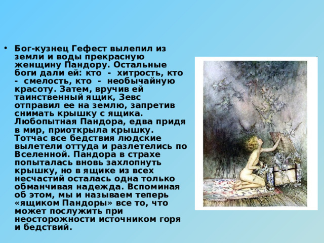 Бог-кузнец Гефест вылепил из земли и воды прекрасную женщину Пандору. Остальные боги дали ей: кто - хитрость, кто - смелость, кто - необычайную красоту. Затем, вручив ей таинственный ящик, Зевс отправил ее на землю, запретив снимать крышку с ящика. Любопытная Пандора, едва придя в мир, приоткрыла крышку. Тотчас все бедствия людские вылетели оттуда и разлетелись по Вселенной. Пандора в страхе попыталась вновь захлопнуть крышку, но в ящике из всех несчастий осталась одна только обманчивая надежда. Вспоминая об этом, мы и называем теперь «ящиком Пандоры» все то, что может послужить при неосторожности источником горя и бедствий. 