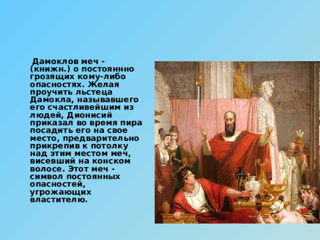 Дамоклов меч - (книжн.) о постояннно грозящих кому-либо опасностях. Желая проучить льстеца Дамокла, называвшего его счастливейшим из людей, Дионисий приказал во время пира посадить его на свое место, предварительно прикрепив к потолку над этим местом меч, висевший на конском волосе. Этот меч - символ постоянных опасностей, угрожающих властителю. 
