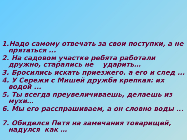  1.Надо самому отвечать за свои поступки, а не прятаться ... 2. На садовом участке ребята работали дружно, старались не ударить… 3. Бросились искать приезжего. а его и след ... 4. У Сережи с Мишей дружба крепкая: их водой ... 5. Ты всегда преувеличиваешь, делаешь из мухи… 6. Мы его расспрашиваем, а он словно воды ... 7. Обиделся Петя на замечания товарищей, надулся как … 