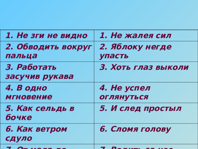 1. Не зги не видно 1. Не жалея сил 2. Обводить вокруг пальца 2. Яблоку негде упасть 3. Работать засучив рукава 3. Хоть глаз выколи 4. В одно мгновение 4. Не успел оглянуться 5. Как сельдь в бочке 5. И след простыл 6. Как ветром сдуло 6. Сломя голову 7. От мала до велика 7. Водить за нос 8. Со всех ног 8. Все как один 