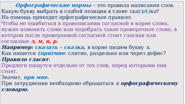  Орфографические нормы – это правила написания слов. Какую букву выбрать в слабой позиции в слове  ска( з/с )ка ? На помощь приходит орфографическое правило: Чтобы не ошибиться в правописании согласной в корне слова, нужно изменить слово или подобрать такое проверочное слово, в котором после проверяемой согласной стоит гласная или согласные  л, м, н, р.   Например:  сказать – сказка , в корне пишем букву  з .   Как пишется  (при)мне : слитно, раздельно или через дефис? Правило гласит : Предлоги пишутся отдельно от тех слов, перед которыми они стоят. Значит , при мне.   При затруднении необходимо обращаться к  орфографическому словарю .     