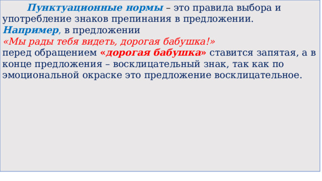  Пунктуационные нормы – это правила выбора и употребление знаков препинания в предложении. Например , в предложении  «Мы рады тебя видеть, дорогая бабушка!»  перед обращением « дорогая бабушка » ставится запятая, а в конце предложения – восклицательный знак, так как по эмоциональной окраске это предложение восклицательное. 