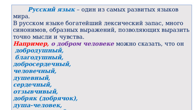  Русский язык – один из самых развитых языков мира. В русском языке богатейший лексический запас, много синонимов, образных выражений, позволяющих выразить точно мысли и чувства. Например, о добром человеке можно сказать, что он  добродушный,  благодушный, добросердечный, человечный, душевный, сердечный, отзывчивый, добряк (добрячок), душа-человек, человек редкой души.  