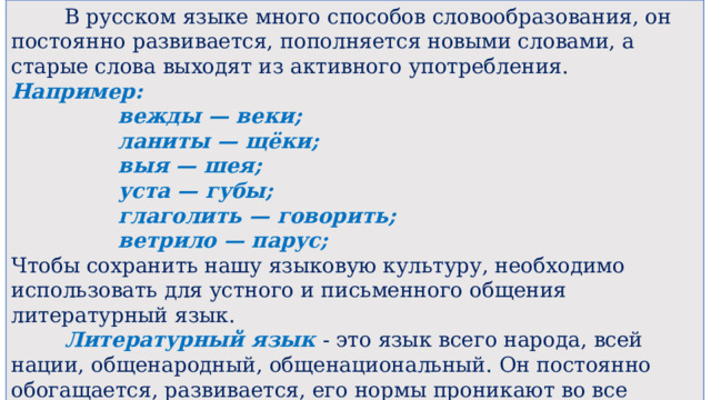  В русском языке много способов словообразования, он постоянно развивается, пополняется новыми словами, а старые слова выходят из активного употребления. Например:   вежды — веки;   ланиты — щёки;   выя — шея;   уста — губы;   глаголить — говорить;   ветрило — парус; Чтобы сохранить нашу языковую культуру, необходимо использовать для устного и письменного общения литературный язык.  Литературный язык - это язык всего народа, всей нации, общенародный, общенациональный. Он постоянно обогащается, развивается, его нормы проникают во все сферы общения, растёт его словарный запас, отражая меняющиеся условия жизни. 