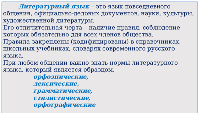  Литературный язык – это язык повседневного общения, официально-деловых документов, науки, культуры, художественной литературы. Его отличительная черта – наличие правил, соблюдение которых обязательно для всех членов общества. Правила закреплены (кодифицированы) в справочниках, школьных учебниках, словарях современного русского языка. При любом общении важно знать нормы литературного языка, который является образцом.   орфоэпические,   лексические,   грамматические,   стилистические,   орфографические 