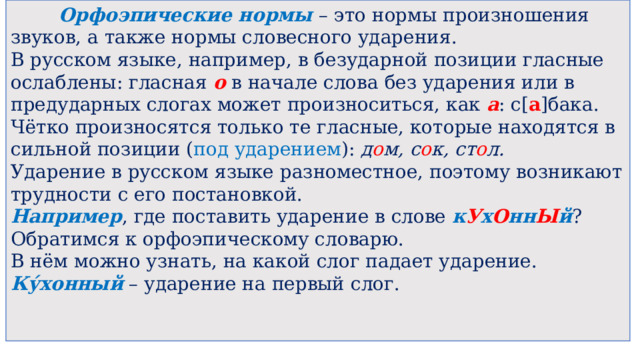  Орфоэпические нормы – это нормы произношения звуков, а также нормы словесного ударения. В русском языке, например, в безударной позиции гласные ослаблены: гласная  о  в начале слова без ударения или в предударных слогах может произноситься, как  а : с[ а ]бака. Чётко произносятся только те гласные, которые находятся в сильной позиции ( под ударением ):  д о м, с о к, ст о л. Ударение в русском языке разноместное, поэтому возникают трудности с его постановкой. Например , где поставить ударение в слове  к У х О нн Ы й ? Обратимся к орфоэпическому словарю. В нём можно узнать, на какой слог падает ударение.  Ку́хонный  – ударение на первый слог. 
