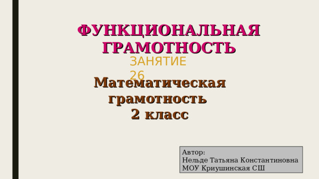 ФУНКЦИОНАЛЬНАЯ ГРАМОТНОСТЬ ЗАНЯТИЕ 26 Математическая грамотность 2 класс Автор: Нельде Татьяна Константиновна МОУ Криушинская СШ 