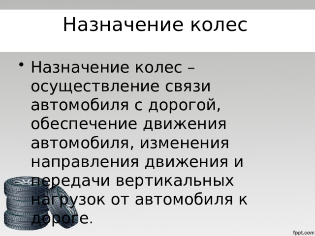 Назначение колес Назначение колес – осуществление связи автомобиля с дорогой, обеспечение движения автомобиля, изменения направления движения и передачи вертикальных нагрузок от автомобиля к дороге . 