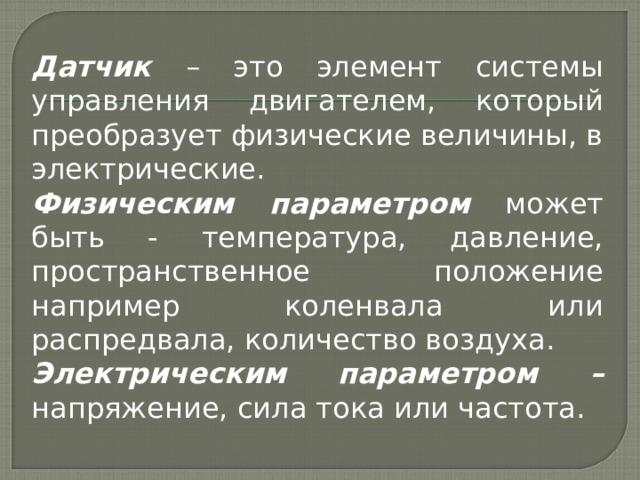 Датчик – это элемент системы управления двигателем, который преобразует физические величины, в электрические. Физическим параметром может быть - температура, давление, пространственное положение например коленвала или распредвала, количество воздуха. Электрическим параметром – напряжение, сила тока или частота. 