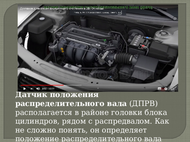 Датчик положения распределительного вала  (ДПРВ) располагается в районе головки блока цилиндров, рядом с распредвалом. Как не сложно понять, он определяет положение распределительного вала ДВС. 