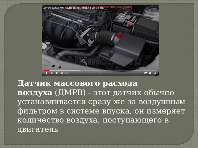 Датчик массового расхода воздуха  (ДМРВ) - этот датчик обычно устанавливается сразу же за воздушным фильтром в системе впуска, он измеряет количество воздуха, поступающего в двигатель 