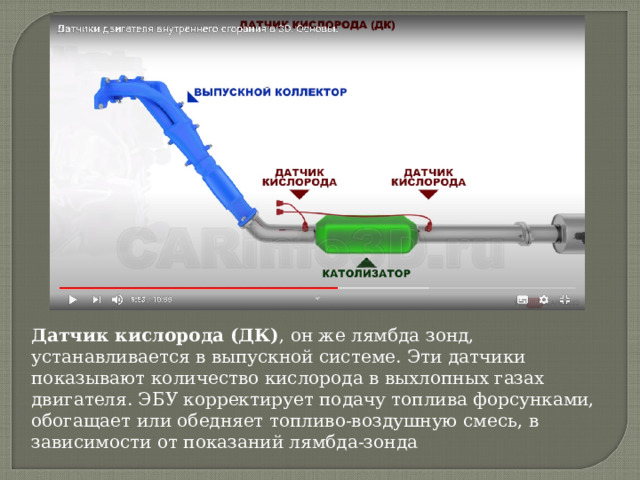 Датчик кислорода (ДК) , он же лямбда зонд, устанавливается в выпускной системе. Эти датчики показывают количество кислорода в выхлопных газах двигателя. ЭБУ корректирует подачу топлива форсунками, обогащает или обедняет топливо-воздушную смесь, в зависимости от показаний лямбда-зонда 
