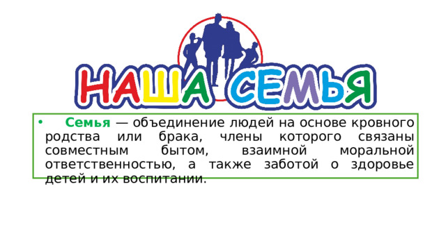  Семья — объединение людей на основе кровного родства или брака, члены которого связаны совместным бытом, взаимной моральной ответственностью, а также заботой о здоровье детей и их воспитании. 