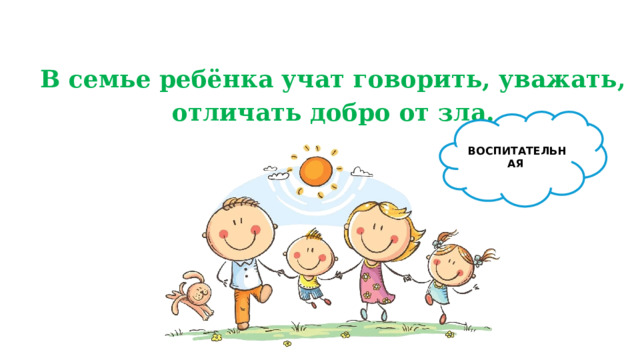 В семье ребёнка учат говорить, уважать, отличать добро от зла. ВОСПИТАТЕЛЬНАЯ 