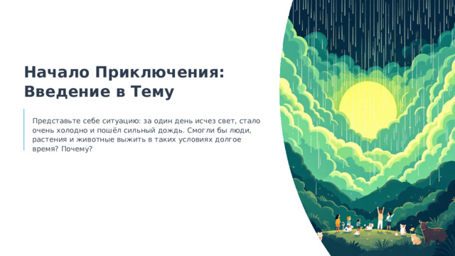  Начало Приключения: Введение в Тему Представьте себе ситуацию: за один день исчез свет, стало очень холодно и пошёл сильный дождь. Смогли бы люди, растения и животные выжить в таких условиях долгое время? Почему? 