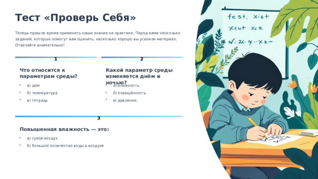  Тест «Проверь Себя» Теперь пришло время применить наши знания на практике. Перед вами несколько заданий, которые помогут вам оценить, насколько хорошо вы усвоили материал. Отвечайте внимательно! 1 2 Какой параметр среды изменяется днём и ночью? Что относится к параметрам среды? а) дом а) влажность б) освещённость б) температура в) тетрадь в) давление 3 Повышенная влажность — это: а) сухой воздух б) большое количество воды в воздухе 