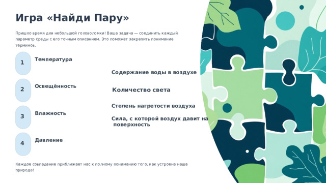  Игра «Найди Пару» Пришло время для небольшой головоломки! Ваша задача — соединить каждый параметр среды с его точным описанием. Это поможет закрепить понимание терминов. Температура 1 Содержание воды в воздухе Освещённость 2 Количество света Степень нагретости воздуха Влажность 3 Сила, с которой воздух давит на  поверхность Давление 4 Каждое совпадение приближает нас к полному пониманию того, как устроена наша природа! 