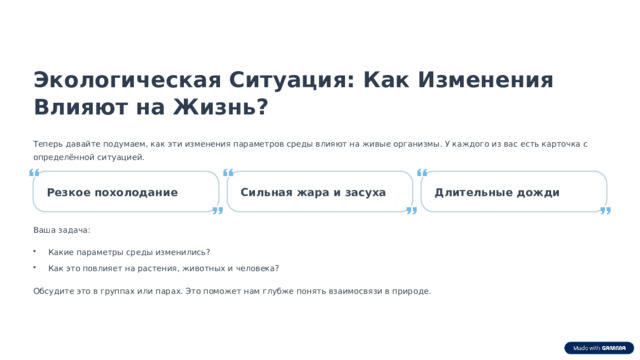  Экологическая Ситуация: Как Изменения Влияют на Жизнь? Теперь давайте подумаем, как эти изменения параметров среды влияют на живые организмы. У каждого из вас есть карточка с определённой ситуацией. Резкое похолодание Длительные дожди Сильная жара и засуха Ваша задача: Какие параметры среды изменились? Как это повлияет на растения, животных и человека? Обсудите это в группах или парах. Это поможет нам глубже понять взаимосвязи в природе. 