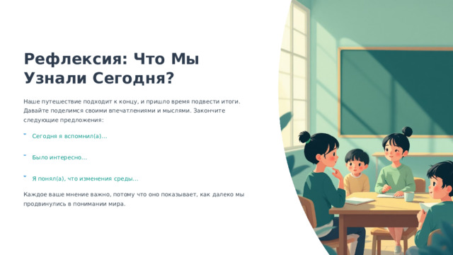  Рефлексия: Что Мы Узнали Сегодня? Наше путешествие подходит к концу, и пришло время подвести итоги. Давайте поделимся своими впечатлениями и мыслями. Закончите следующие предложения: Сегодня я вспомнил(а)… Было интересно… Я понял(а), что изменения среды… Каждое ваше мнение важно, потому что оно показывает, как далеко мы продвинулись в понимании мира. 