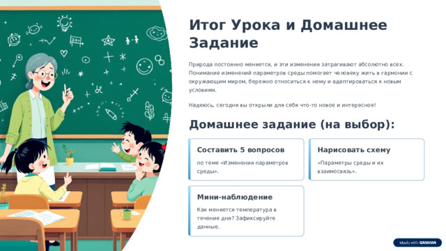  Итог Урока и Домашнее Задание Природа постоянно меняется, и эти изменения затрагивают абсолютно всех. Понимание изменений параметров среды помогает человеку жить в гармонии с окружающим миром, бережно относиться к нему и адаптироваться к новым условиям. Надеюсь, сегодня вы открыли для себя что-то новое и интересное! Домашнее задание (на выбор): Составить 5 вопросов Нарисовать схему по теме «Изменения параметров среды». «Параметры среды и их взаимосвязь». Мини-наблюдение Как меняется температура в течение дня? Зафиксируйте данные. 