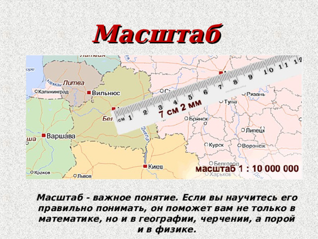 Масштаб Масштаб - важное понятие. Если вы научитесь его правильно понимать, он поможет вам не только в математике, но и в географии, черчении, а порой и в физике. 