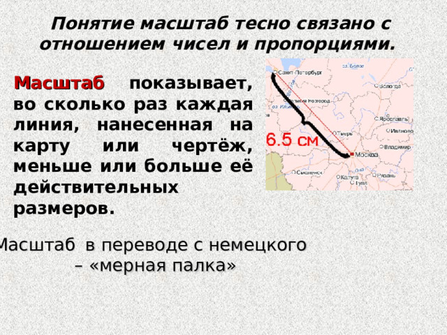 Понятие масштаб тесно связано с отношением чисел и пропорциями. Масштаб показывает, во сколько раз каждая линия, нанесенная на карту или чертёж, меньше или больше её действительных размеров. Масштаб  в переводе с немецкого – «мерная палка» 