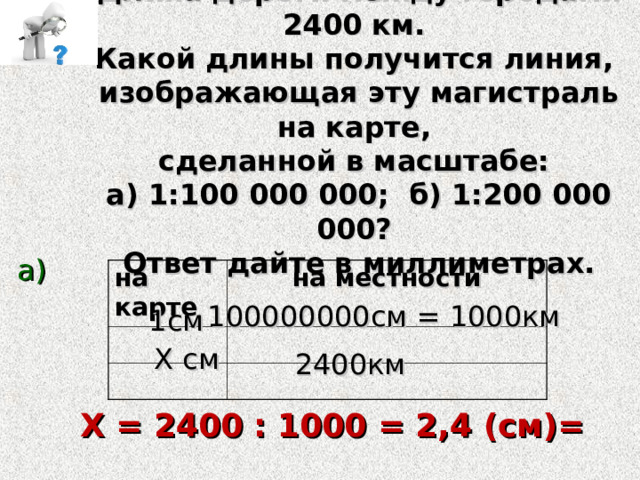 Длина дороги между городами 2400 км. Какой длины получится линия, изображающая эту магистраль на карте, сделанной в масштабе: а) 1:100 000 000; б) 1:200 000 000? Ответ дайте в миллиметрах.  а) на карте на местности 100000000см = 1000км 1см Х см 2400км Х = 2400 : 1000 = 2,4 (см)= 