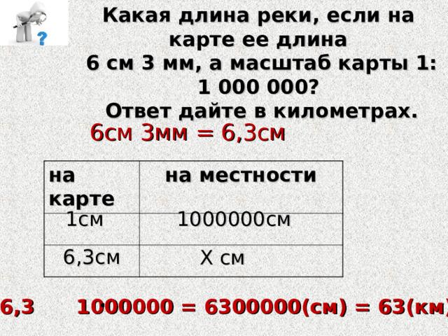Какая длина реки, если на карте ее длина  6 см 3 мм, а масштаб карты 1: 1 000 000?  Ответ дайте в километрах. 6см 3мм = 6,3см на карте на местности  1см 1000000см 6,3см Х см Х = 6,3 1000000 = 6300000(см) = 63(км) 