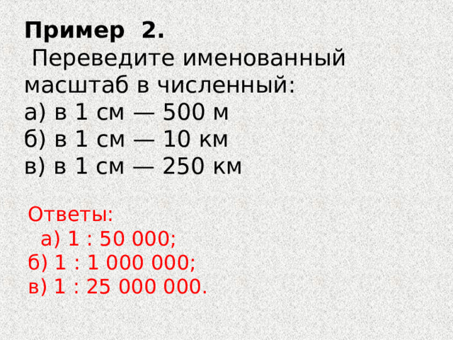 Пример  2.     Переведите именованный масштаб в численный: а) в 1 см — 500 м б) в 1 см — 10 км в) в 1 см — 250 км   Ответы:    а) 1 : 50 000; б) 1 : 1 000 000; в) 1 : 25 000 000. 