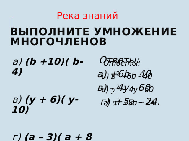 Река знаний Выполните умножение многочленов  Ответы:   а) +6b - 40 в) – 4y - 60  г) +5а – 24.   а) (b +10)( b- 4)   в) (y + 6)( y- 10)  г) (а – 3)( а + 8 )     