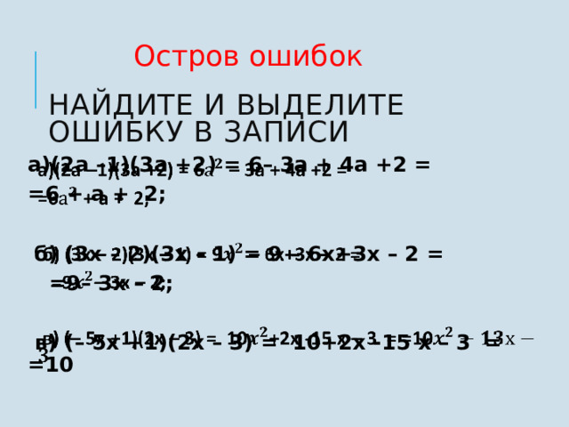 Остров ошибок Найдите и выделите ошибку в записи    а)(2а –1)(3а +2) = 6– 3а + 4а +2 =   =6 + а + 2;   б) (3x – 2)(3x – 1) = 9 – 6x+3x – 2 =  =9– 3x – 2;   в) (– 5x +1)(2x – 3) = 10+2x -15 x – 3 = =10 7 