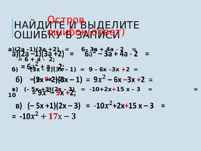 Остров ошибок(ответ) Найдите и выделите ошибку в записи    а)(2а –1)(3а +2) = 6– 3а + 4а - 2 =    = 6 + а - 2;   б) (3x – 2)(3x – 1) = 9 – 6x – 3x + 2 =  = 9– 9 x + 2;  в) (– 5x +1)(2x – 3) = - 10+2x + 15 x – 3 = = -10 7 