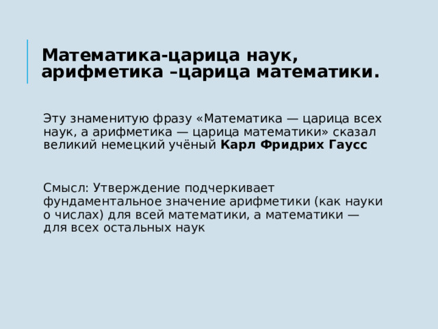 Математика-царица наук, арифметика –царица математики. Эту знаменитую фразу «Математика — царица всех наук, а арифметика — царица математики» сказал великий немецкий учёный  Карл Фридрих Гаусс Смысл: Утверждение подчеркивает фундаментальное значение арифметики (как науки о числах) для всей математики, а математики — для всех остальных наук   