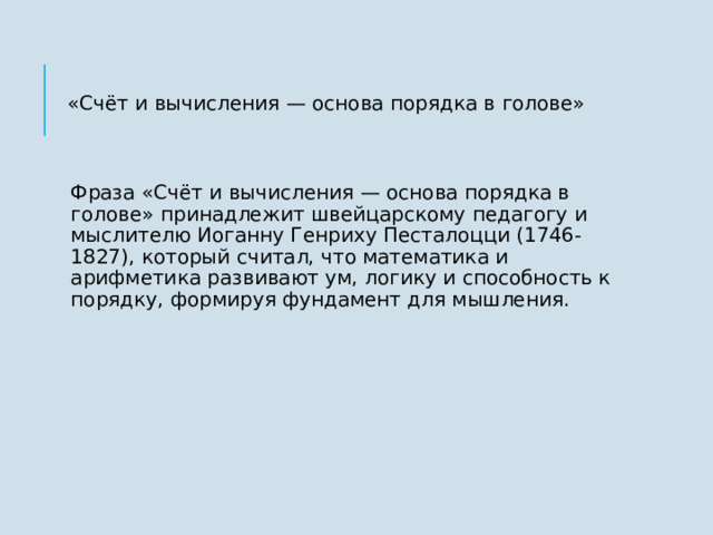 «Счёт и вычисления — основа порядка в голове» Фраза «Счёт и вычисления — основа порядка в голове» принадлежит швейцарскому педагогу и мыслителю Иоганну Генриху Песталоцци (1746-1827), который считал, что математика и арифметика развивают ум, логику и способность к порядку, формируя фундамент для мышления.  