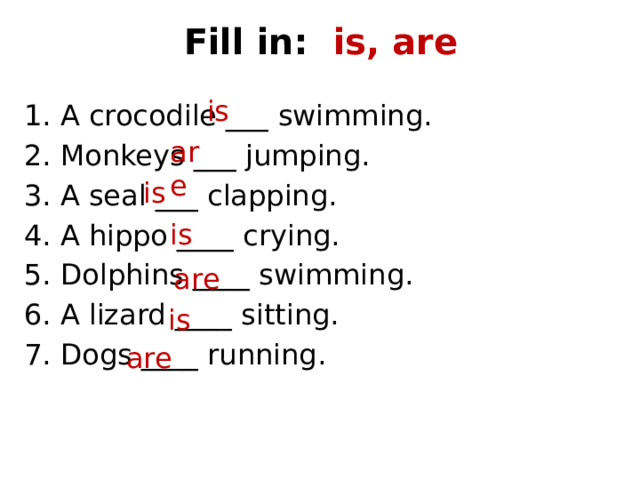 Fill in: is, are is A crocodile ___ swimming. Monkeys ___ jumping. A seal ___ clapping. A hippo ____ crying. Dolphins ____ swimming. A lizard ____ sitting. Dogs ____ running. are is is are is are 