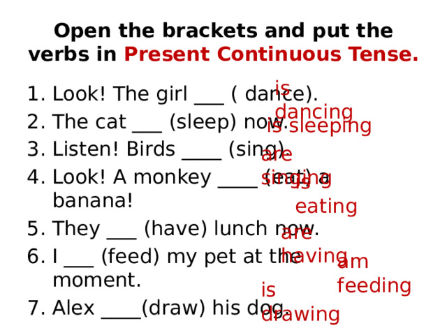 Open the brackets and put the verbs in Present Continuous Tense. is dancing Look! The girl ___ ( dance). The cat ___ (sleep) now. Listen! Birds ____ (sing). Look! A monkey ____ (eat) a banana! They ___ (have) lunch now. I ___ (feed) my pet at the moment. Alex ____(draw) his dog. is sleeping are singing is eating are having am feeding is drawing 