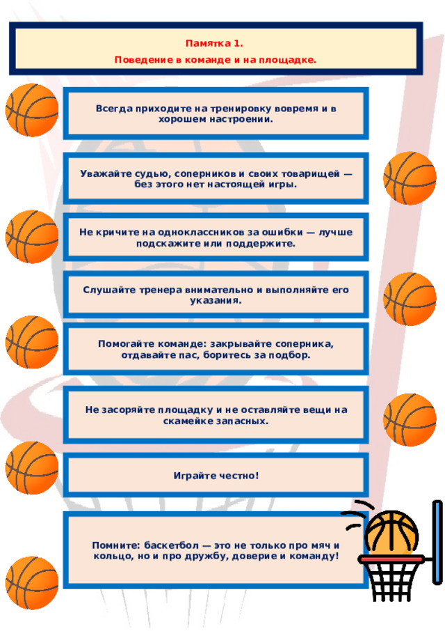 Памятка 1. Поведение в команде и на площадке. Всегда приходите на тренировку вовремя и в хорошем настроении. Уважайте судью, соперников и своих товарищей — без этого нет настоящей игры. Не кричите на одноклассников за ошибки — лучше подскажите или поддержите. Слушайте тренера внимательно и выполняйте его указания. Помогайте команде: закрывайте соперника, отдавайте пас, боритесь за подбор. Не засоряйте площадку и не оставляйте вещи на скамейке запасных. Играйте честно! Помните: баскетбол — это не только про мяч и кольцо, но и про дружбу, доверие и команду! 
