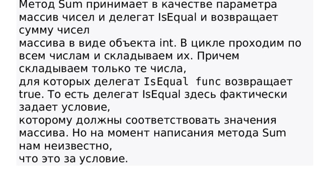 Метод Sum принимает в качестве параметра массив чисел и делегат IsEqual и возвращает сумму чисел массива в виде объекта int. В цикле проходим по всем числам и складываем их. Причем складываем только те числа, для которых делегат  IsEqual func  возвращает true. То есть делегат IsEqual здесь фактически задает условие, которому должны соответствовать значения массива. Но на момент написания метода Sum нам неизвестно, что это за условие.  
