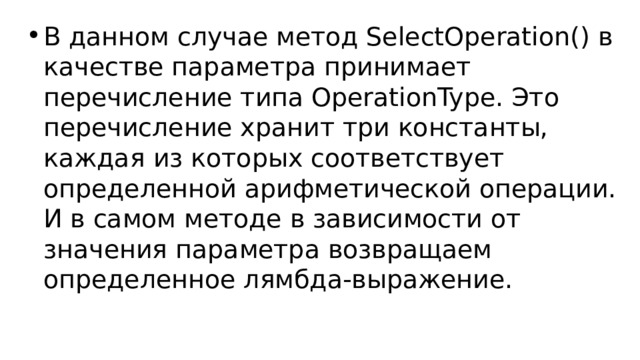 В данном случае метод SelectOperation() в качестве параметра принимает перечисление типа OperationType. Это перечисление хранит три константы, каждая из которых соответствует определенной арифметической операции. И в самом методе в зависимости от значения параметра возвращаем определенное лямбда-выражение. 
