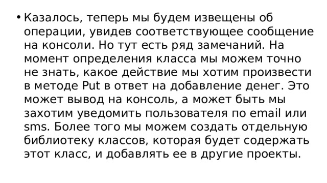 Казалось, теперь мы будем извещены об операции, увидев соответствующее сообщение на консоли. Но тут есть ряд замечаний. На момент определения класса мы можем точно не знать, какое действие мы хотим произвести в методе Put в ответ на добавление денег. Это может вывод на консоль, а может быть мы захотим уведомить пользователя по email или sms. Более того мы можем создать отдельную библиотеку классов, которая будет содержать этот класс, и добавлять ее в другие проекты.  