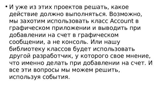 И уже из этих проектов решать, какое действие должно выполняться. Возможно, мы захотим использовать класс Account в графическом приложении и выводить при добавлении на счет в графическом сообщении, а не консоль. Или нашу библиотеку классов будет использовать другой разработчик, у которого свое мнение, что именно делать при добавлении на счет. И все эти вопросы мы можем решить, используя события. 