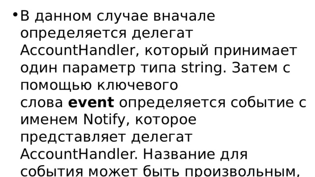 В данном случае вначале определяется делегат AccountHandler, который принимает один параметр типа string. Затем с помощью ключевого слова  event  определяется событие с именем Notify, которое представляет делегат AccountHandler. Название для события может быть произвольным, но в любом случае оно должно представлять некоторый делегат. 