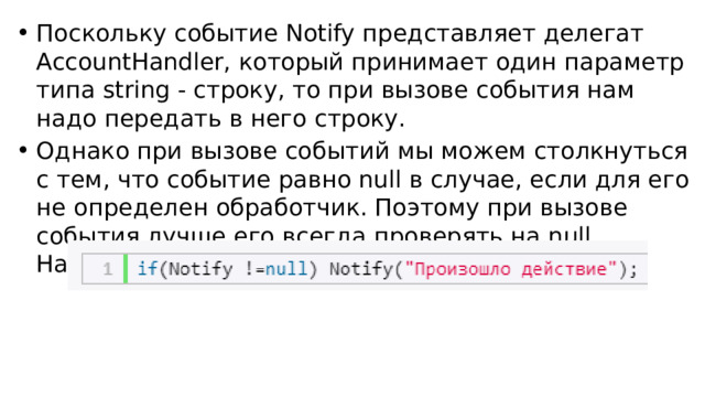 Поскольку событие Notify представляет делегат AccountHandler, который принимает один параметр типа string - строку, то при вызове события нам надо передать в него строку. Однако при вызове событий мы можем столкнуться с тем, что событие равно null в случае, если для его не определен обработчик. Поэтому при вызове события лучше его всегда проверять на null. Например, так: 