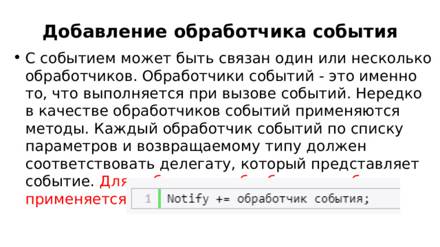 Добавление обработчика события С событием может быть связан один или несколько обработчиков. Обработчики событий - это именно то, что выполняется при вызове событий. Нередко в качестве обработчиков событий применяются методы. Каждый обработчик событий по списку параметров и возвращаемому типу должен соответствовать делегату, который представляет событие. Для добавления обработчика события применяется операция  += : 