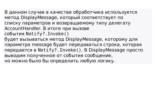 В данном случае в качестве обработчика используется метод DisplayMessage, который соответствует по списку параметров и возвращаемому типу делегату AccountHandler. В итоге при вызове события  Notify?.Invoke()   будет вызываться метод DisplayMessage, которому для параметра message будет передаваться строка, которая передается в  Notify?.Invoke() . В DisplayMessage просто выводим полученное от события сообщение, но можно было бы определить любую логику.  