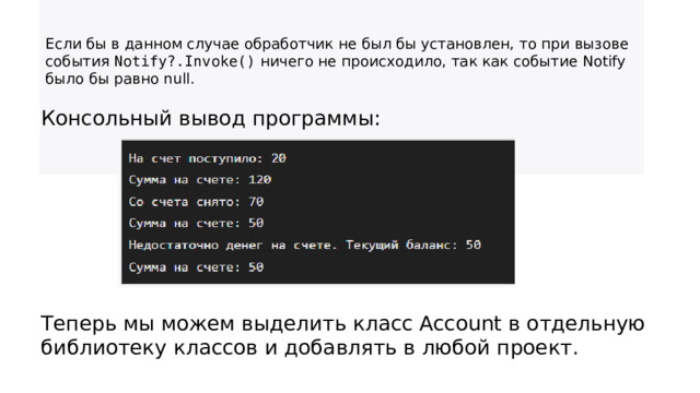 Если бы в данном случае обработчик не был бы установлен, то при вызове события  Notify?.Invoke()  ничего не происходило, так как событие Notify было бы равно null.  Консольный вывод программы: Теперь мы можем выделить класс Account в отдельную библиотеку классов и добавлять в любой проект. 