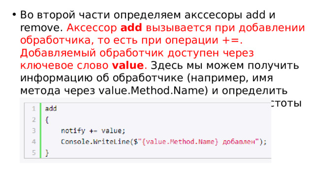 Во второй части определяем акссесоры add и remove. Аксессор  add  вызывается при добавлении обработчика, то есть при операции +=. Добавляемый обработчик доступен через ключевое слово  value . Здесь мы можем получить информацию об обработчике (например, имя метода через value.Method.Name) и определить некоторую логику. В данном случае для простоты просто выводится сообщение на консоль: 