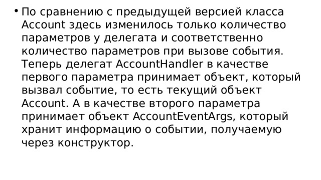 По сравнению с предыдущей версией класса Account здесь изменилось только количество параметров у делегата и соответственно количество параметров при вызове события. Теперь делегат AccountHandler в качестве первого параметра принимает объект, который вызвал событие, то есть текущий объект Account. А в качестве второго параметра принимает объект AccountEventArgs, который хранит информацию о событии, получаемую через конструктор. 