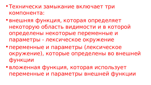 Технически замыкание включает три компонента: внешняя функция, которая определяет некоторую область видимости и в которой определены некоторые переменные и параметры - лексическое окружение переменные и параметры (лексическое окружение), которые определены во внешней функции вложенная функция, которая использует переменные и параметры внешней функции 