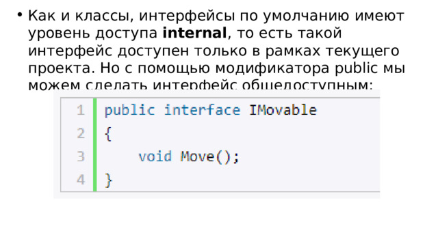 Как и классы, интерфейсы по умолчанию имеют уровень доступа  internal , то есть такой интерфейс доступен только в рамках текущего проекта. Но с помощью модификатора public мы можем сделать интерфейс общедоступным: 
